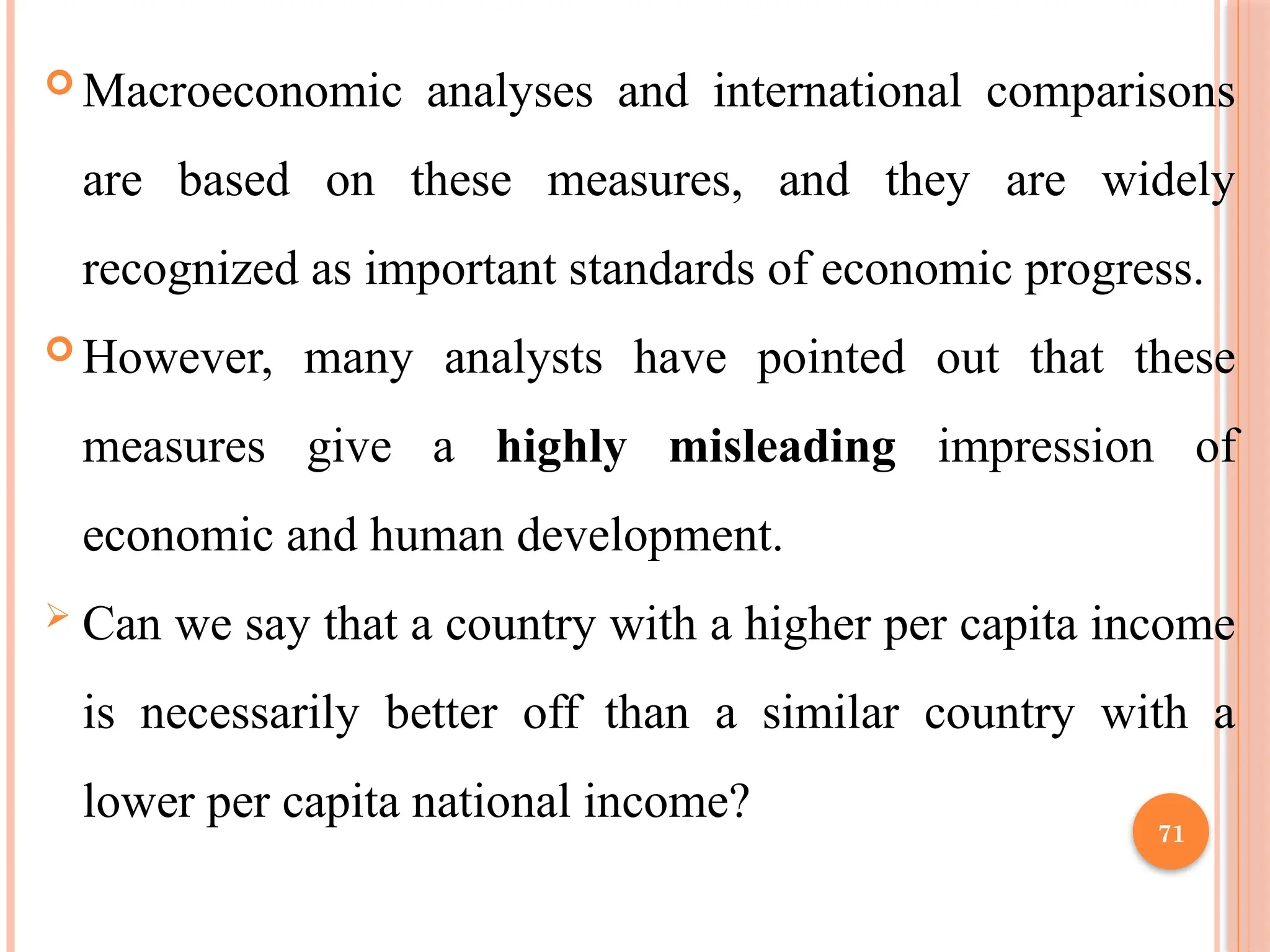 71
 Macroeconomic analyses and international comparisons
are based on these measures, and they are widely
recognized as important standards of economic progress.
 However, many analysts have pointed out that these
measures give a highly misleading impression of
economic and human development.
 Can we say that a country with a higher per capita income
is necessarily better off than a similar country with a
lower per capita national income?
 