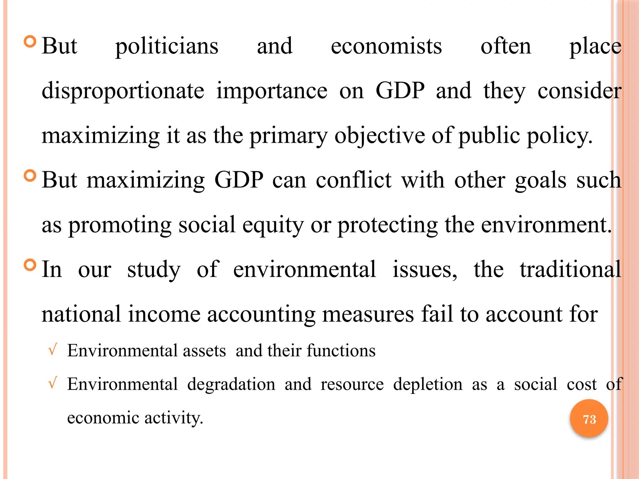 73
 But politicians and economists often place
disproportionate importance on GDP and they consider
maximizing it as the primary objective of public policy.
 But maximizing GDP can conflict with other goals such
as promoting social equity or protecting the environment.
 In our study of environmental issues, the traditional
national income accounting measures fail to account for
√ Environmental assets and their functions
√ Environmental degradation and resource depletion as a social cost of
economic activity.
 