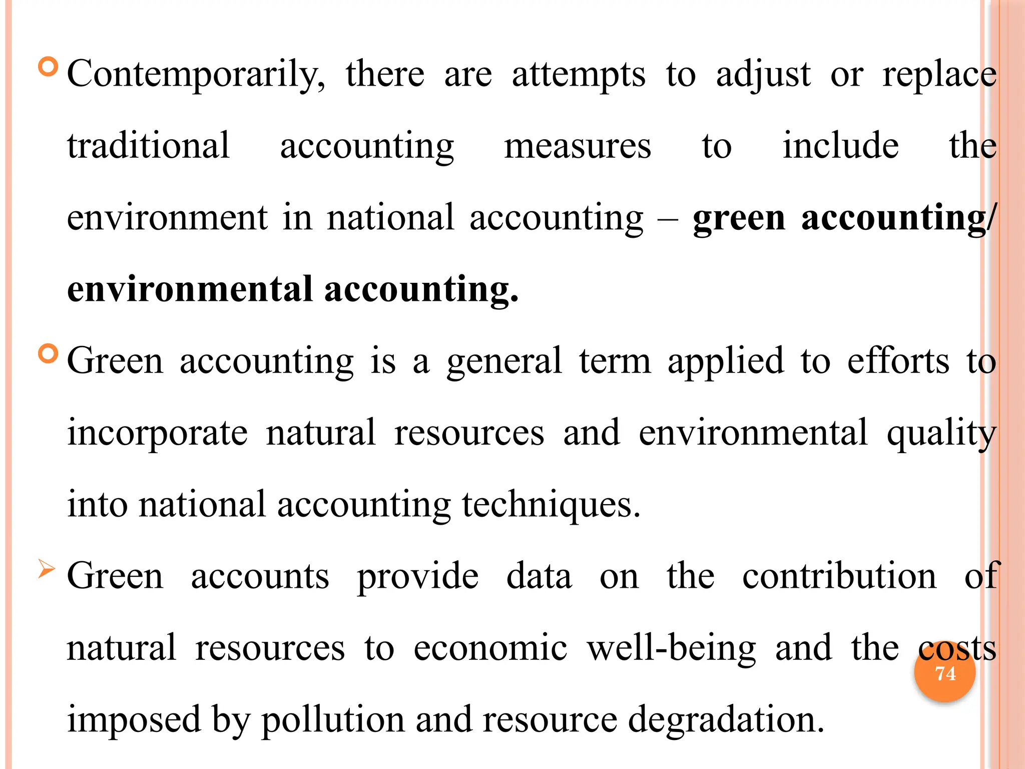 74
 Contemporarily, there are attempts to adjust or replace
traditional accounting measures to include the
environment in national accounting – green accounting/
environmental accounting.
 Green accounting is a general term applied to efforts to
incorporate natural resources and environmental quality
into national accounting techniques.
 Green accounts provide data on the contribution of
natural resources to economic well-being and the costs
imposed by pollution and resource degradation.
 