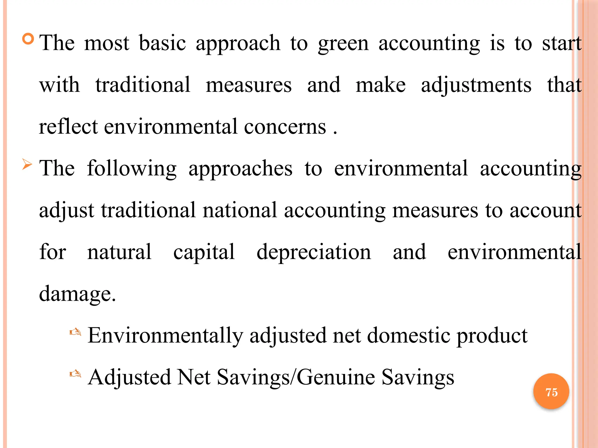 75
 The most basic approach to green accounting is to start
with traditional measures and make adjustments that
reflect environmental concerns .
 The following approaches to environmental accounting
adjust traditional national accounting measures to account
for natural capital depreciation and environmental
damage.
 Environmentally adjusted net domestic product
 Adjusted Net Savings/Genuine Savings
 
