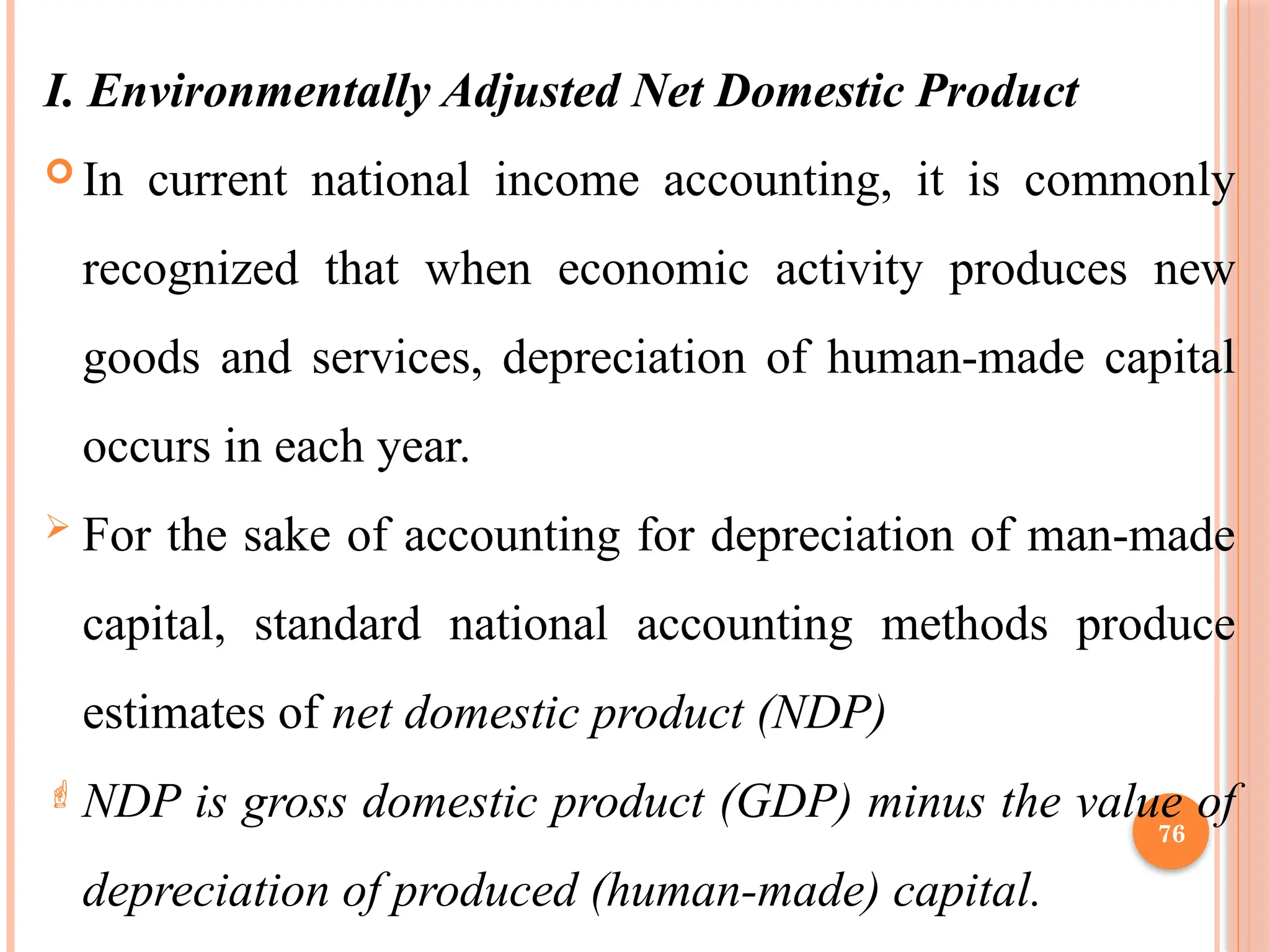 76
I. Environmentally Adjusted Net Domestic Product
 In current national income accounting, it is commonly
recognized that when economic activity produces new
goods and services, depreciation of human-made capital
occurs in each year.
 For the sake of accounting for depreciation of man-made
capital, standard national accounting methods produce
estimates of net domestic product (NDP)
 NDP is gross domestic product (GDP) minus the value of
depreciation of produced (human-made) capital.
 