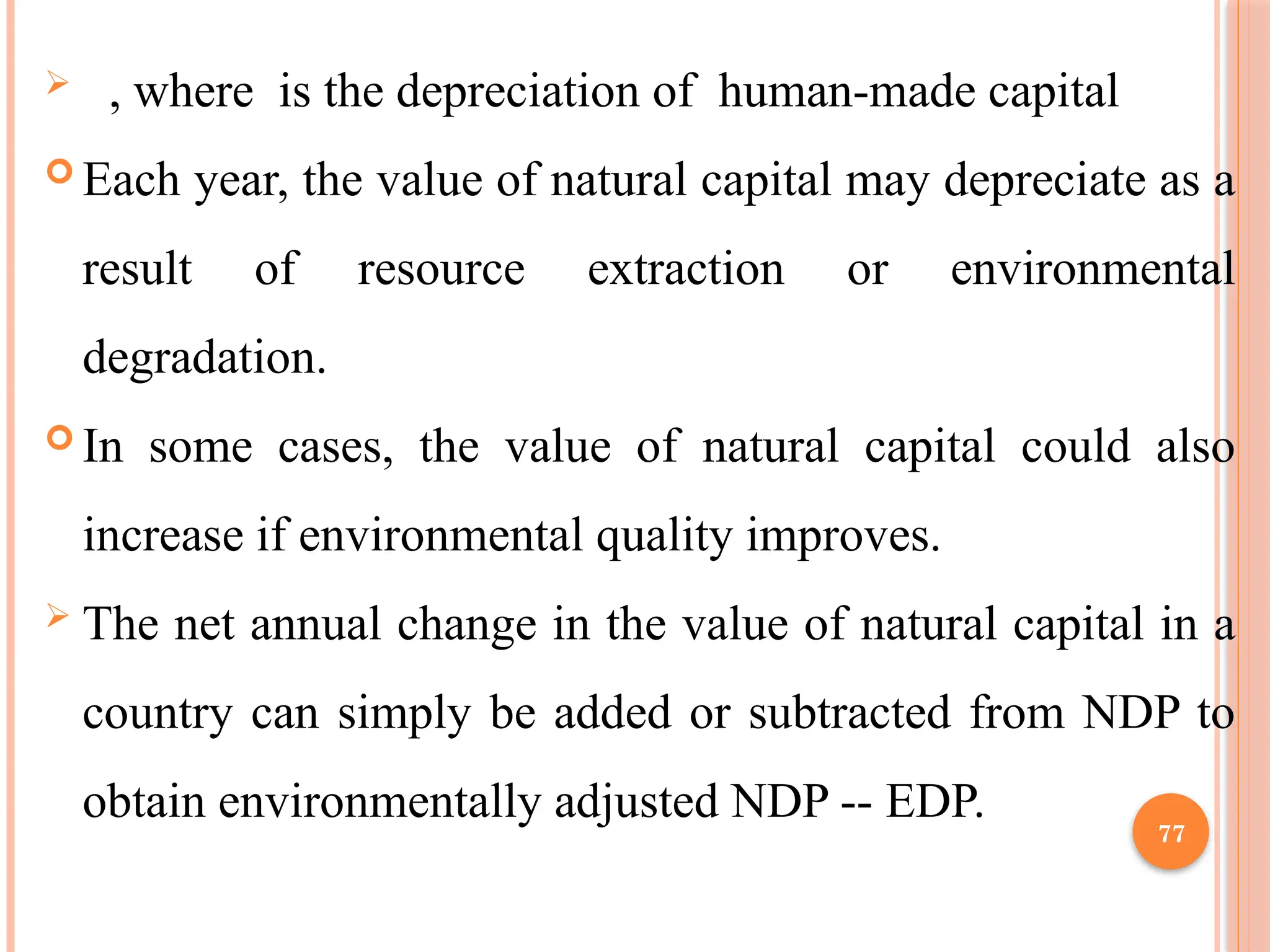 77
 , where is the depreciation of human-made capital
 Each year, the value of natural capital may depreciate as a
result of resource extraction or environmental
degradation.
 In some cases, the value of natural capital could also
increase if environmental quality improves.
 The net annual change in the value of natural capital in a
country can simply be added or subtracted from NDP to
obtain environmentally adjusted NDP -- EDP.
 