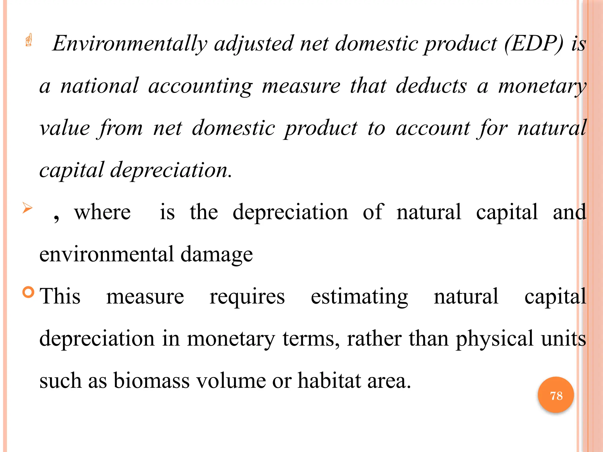 78
 Environmentally adjusted net domestic product (EDP) is
a national accounting measure that deducts a monetary
value from net domestic product to account for natural
capital depreciation.
 , where is the depreciation of natural capital and
environmental damage
 This measure requires estimating natural capital
depreciation in monetary terms, rather than physical units
such as biomass volume or habitat area.
 
