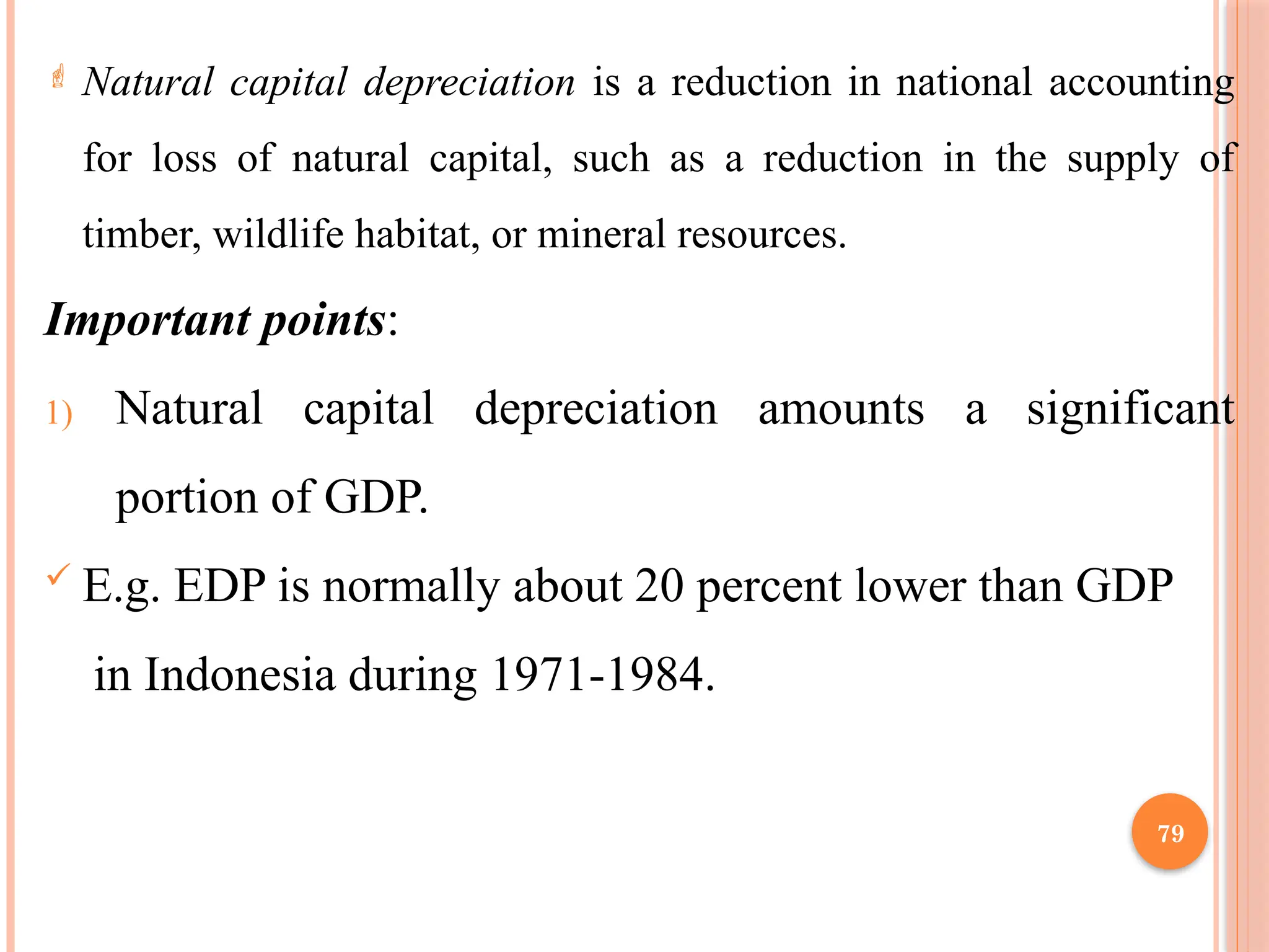 79
 Natural capital depreciation is a reduction in national accounting
for loss of natural capital, such as a reduction in the supply of
timber, wildlife habitat, or mineral resources.
Important points:
1) Natural capital depreciation amounts a significant
portion of GDP.
 E.g. EDP is normally about 20 percent lower than GDP
in Indonesia during 1971-1984.
 