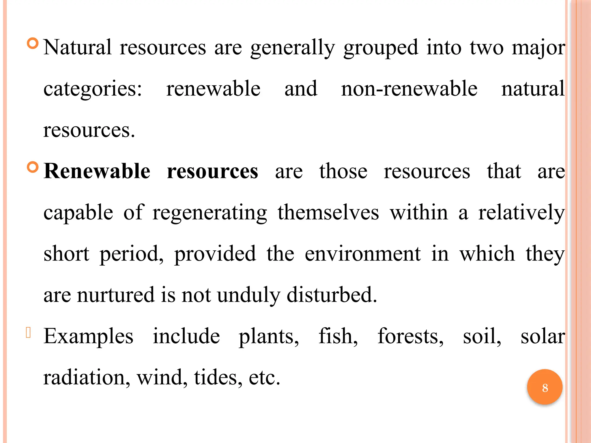 8
 Natural resources are generally grouped into two major
categories: renewable and non-renewable natural
resources.
 Renewable resources are those resources that are
capable of regenerating themselves within a relatively
short period, provided the environment in which they
are nurtured is not unduly disturbed.
- Examples include plants, fish, forests, soil, solar
radiation, wind, tides, etc.
 