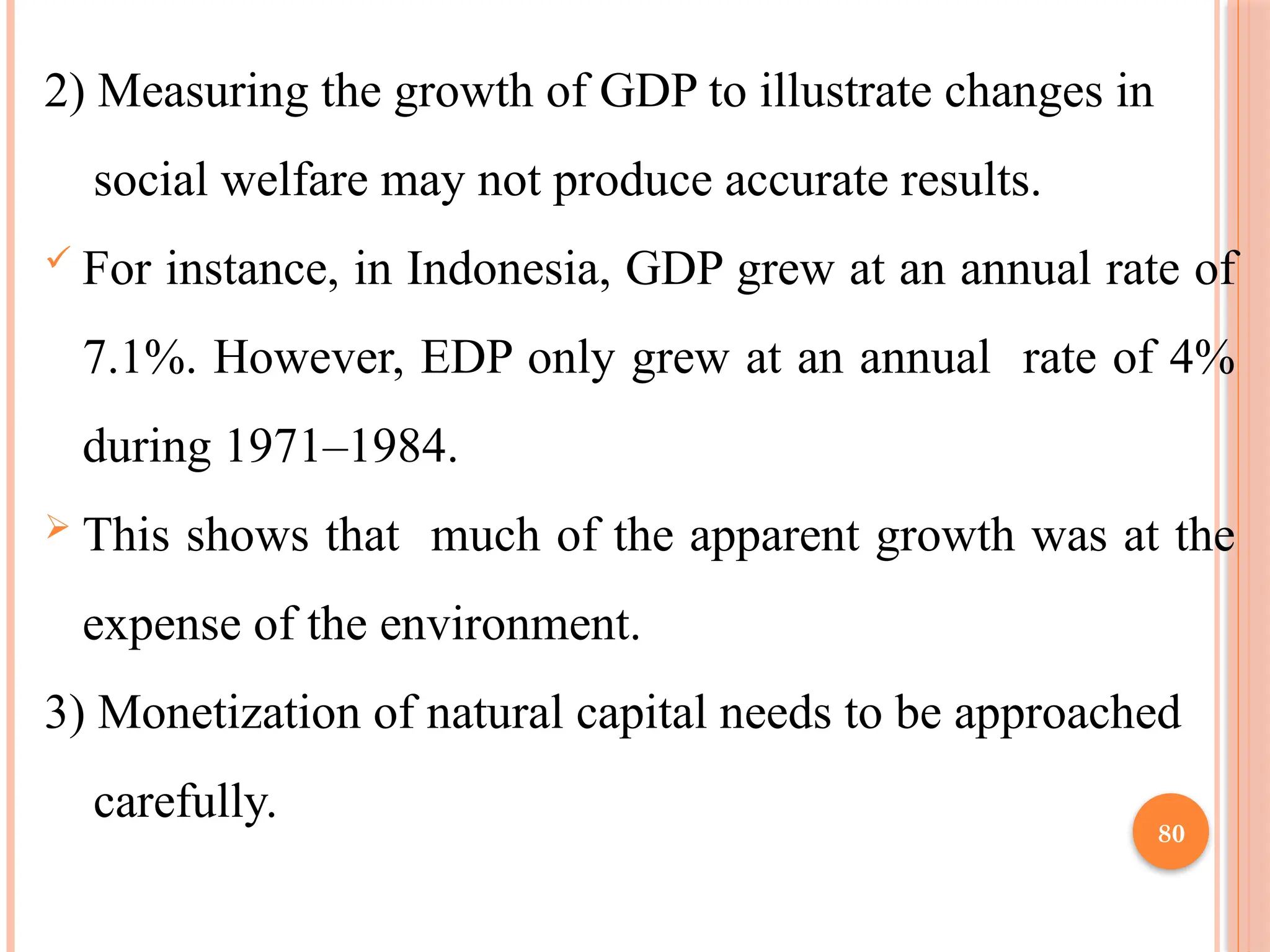 80
2) Measuring the growth of GDP to illustrate changes in
social welfare may not produce accurate results.
 For instance, in Indonesia, GDP grew at an annual rate of
7.1%. However, EDP only grew at an annual rate of 4%
during 1971–1984.
 This shows that much of the apparent growth was at the
expense of the environment.
3) Monetization of natural capital needs to be approached
carefully.
 