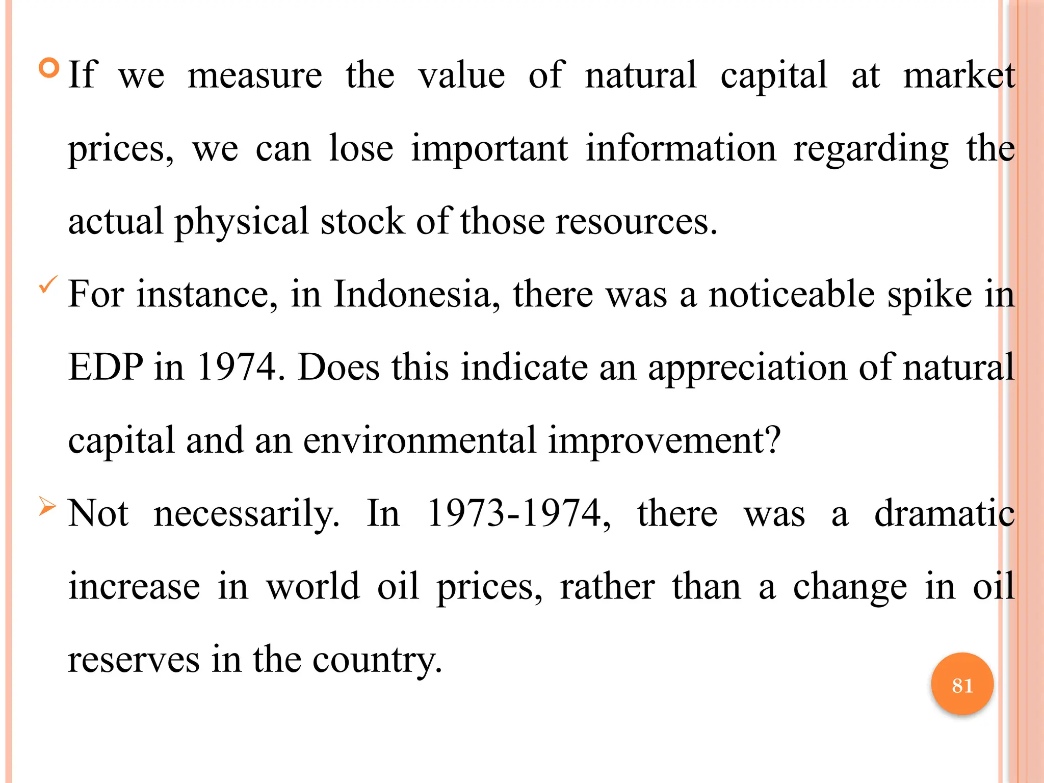 81
 If we measure the value of natural capital at market
prices, we can lose important information regarding the
actual physical stock of those resources.
 For instance, in Indonesia, there was a noticeable spike in
EDP in 1974. Does this indicate an appreciation of natural
capital and an environmental improvement?
 Not necessarily. In 1973-1974, there was a dramatic
increase in world oil prices, rather than a change in oil
reserves in the country.
 