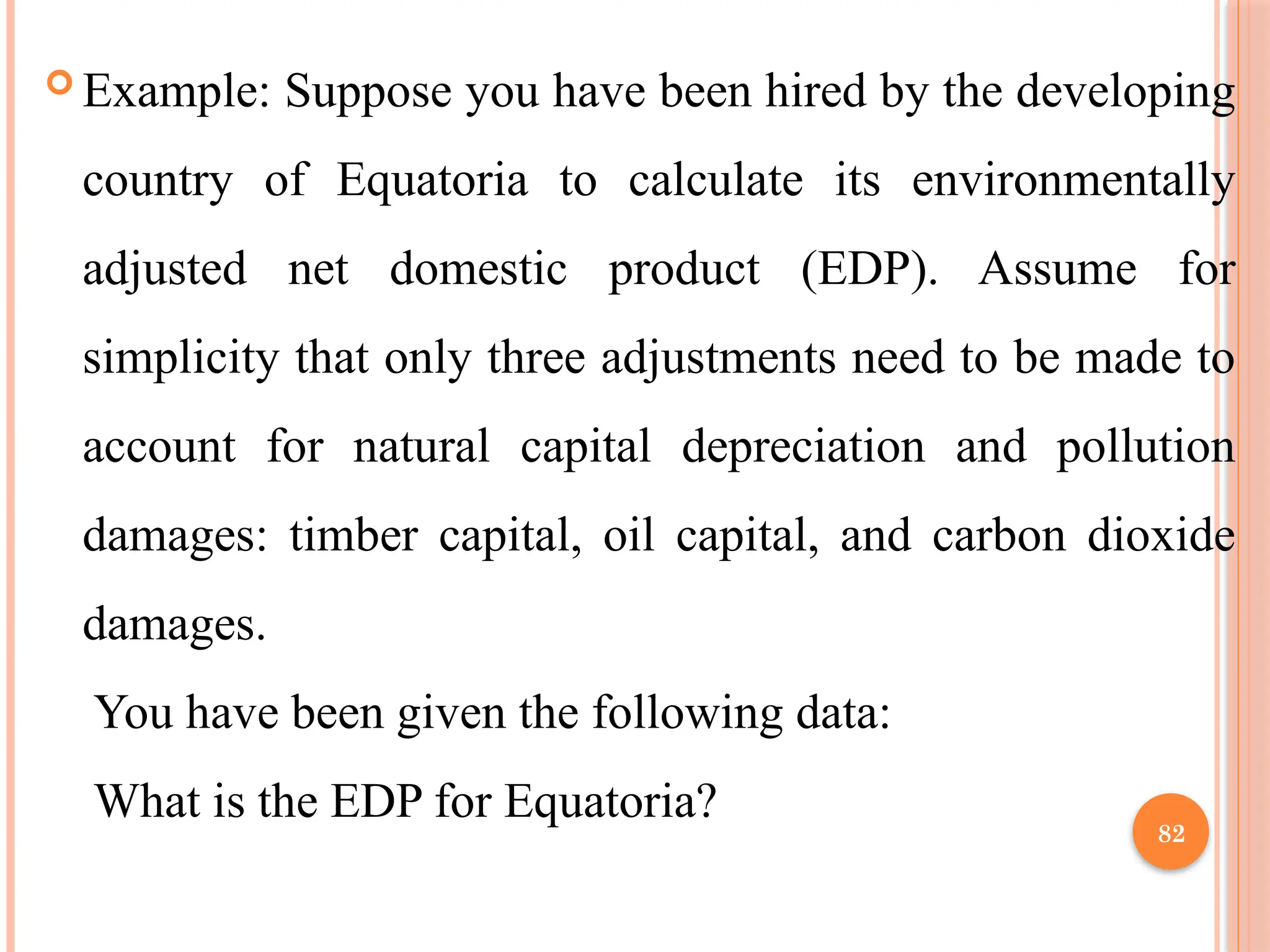 82
 Example: Suppose you have been hired by the developing
country of Equatoria to calculate its environmentally
adjusted net domestic product (EDP). Assume for
simplicity that only three adjustments need to be made to
account for natural capital depreciation and pollution
damages: timber capital, oil capital, and carbon dioxide
damages.
You have been given the following data:
What is the EDP for Equatoria?
 
