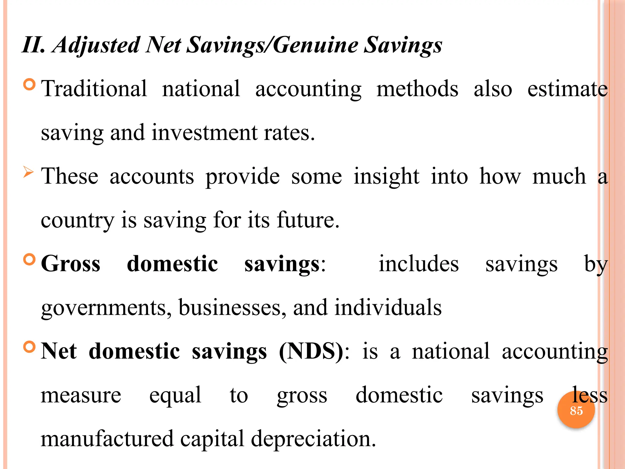 85
II. Adjusted Net Savings/Genuine Savings
 Traditional national accounting methods also estimate
saving and investment rates.
 These accounts provide some insight into how much a
country is saving for its future.
 Gross domestic savings: includes savings by
governments, businesses, and individuals
 Net domestic savings (NDS): is a national accounting
measure equal to gross domestic savings less
manufactured capital depreciation.
 