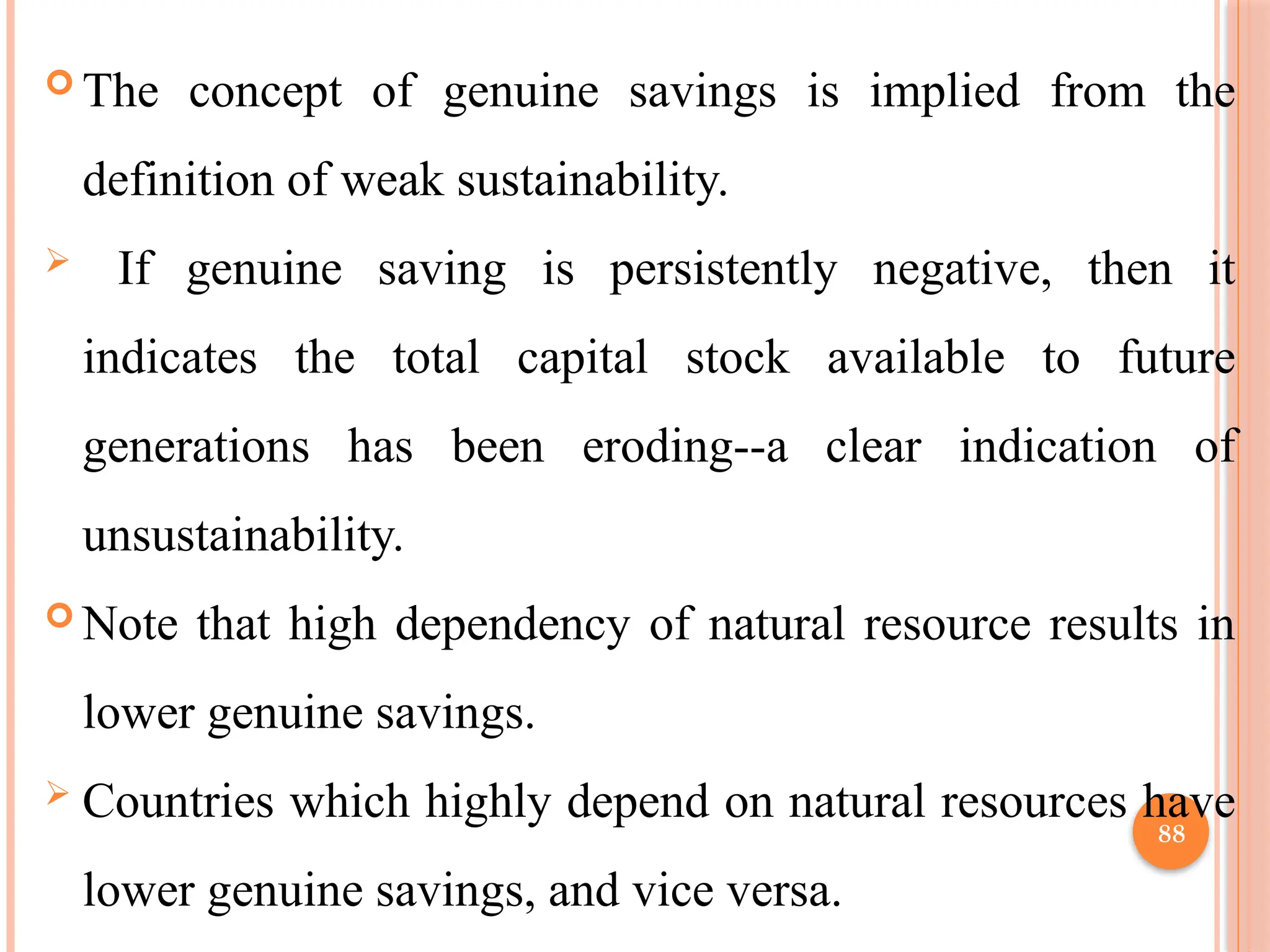 88
 The concept of genuine savings is implied from the
definition of weak sustainability.
 If genuine saving is persistently negative, then it
indicates the total capital stock available to future
generations has been eroding--a clear indication of
unsustainability.
 Note that high dependency of natural resource results in
lower genuine savings.
 Countries which highly depend on natural resources have
lower genuine savings, and vice versa.
 