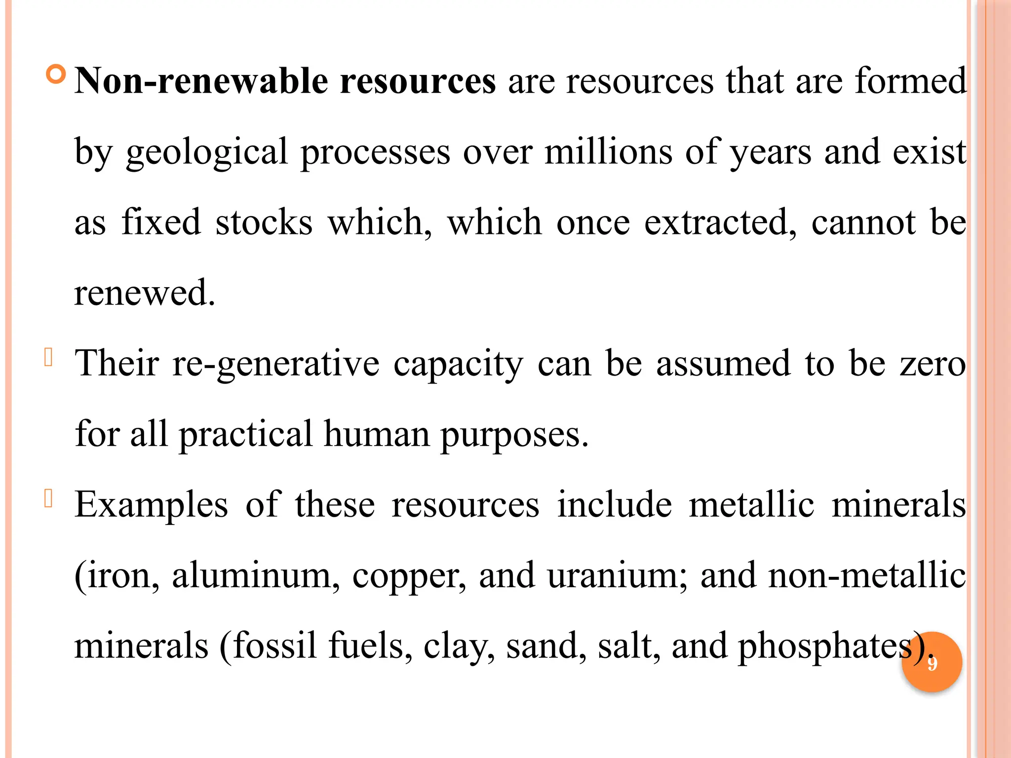 9
 Non-renewable resources are resources that are formed
by geological processes over millions of years and exist
as fixed stocks which, which once extracted, cannot be
renewed.
- Their re-generative capacity can be assumed to be zero
for all practical human purposes.
- Examples of these resources include metallic minerals
(iron, aluminum, copper, and uranium; and non-metallic
minerals (fossil fuels, clay, sand, salt, and phosphates).
 