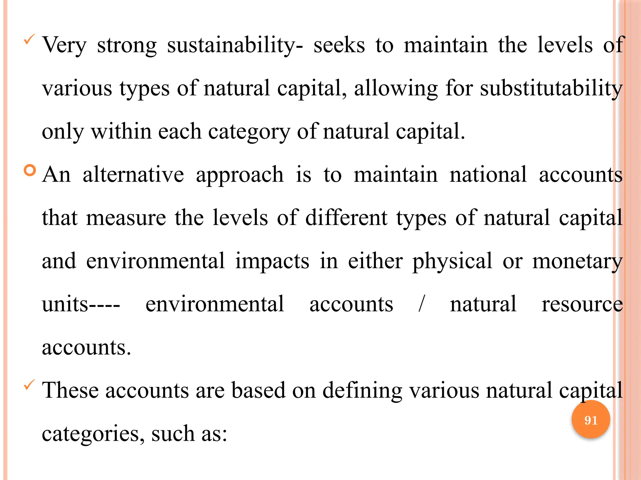 91
 Very strong sustainability- seeks to maintain the levels of
various types of natural capital, allowing for substitutability
only within each category of natural capital.
 An alternative approach is to maintain national accounts
that measure the levels of different types of natural capital
and environmental impacts in either physical or monetary
units---- environmental accounts / natural resource
accounts.
 These accounts are based on defining various natural capital
categories, such as:
 