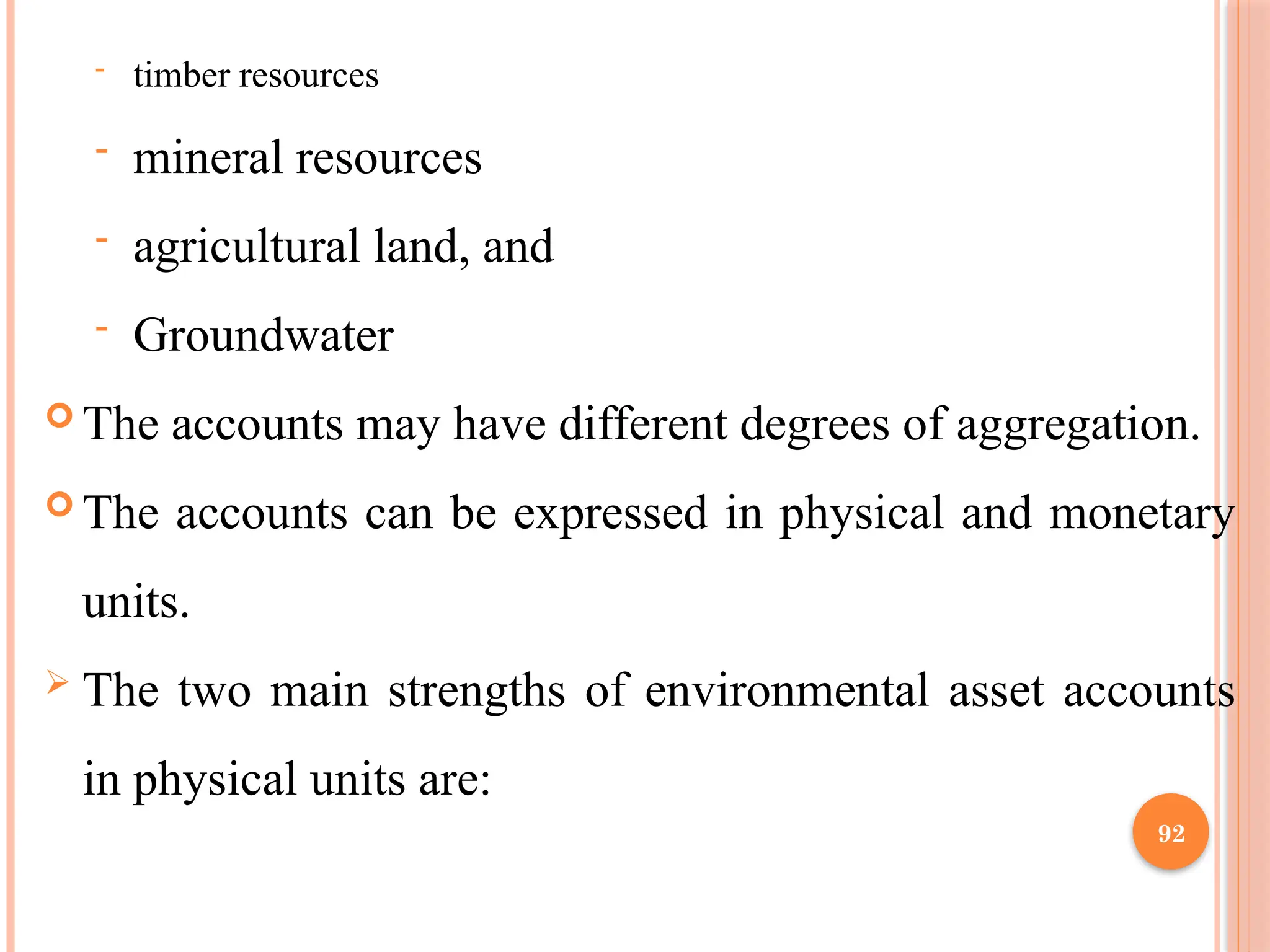 92
- timber resources
- mineral resources
- agricultural land, and
- Groundwater
 The accounts may have different degrees of aggregation.
 The accounts can be expressed in physical and monetary
units.
 The two main strengths of environmental asset accounts
in physical units are:
 