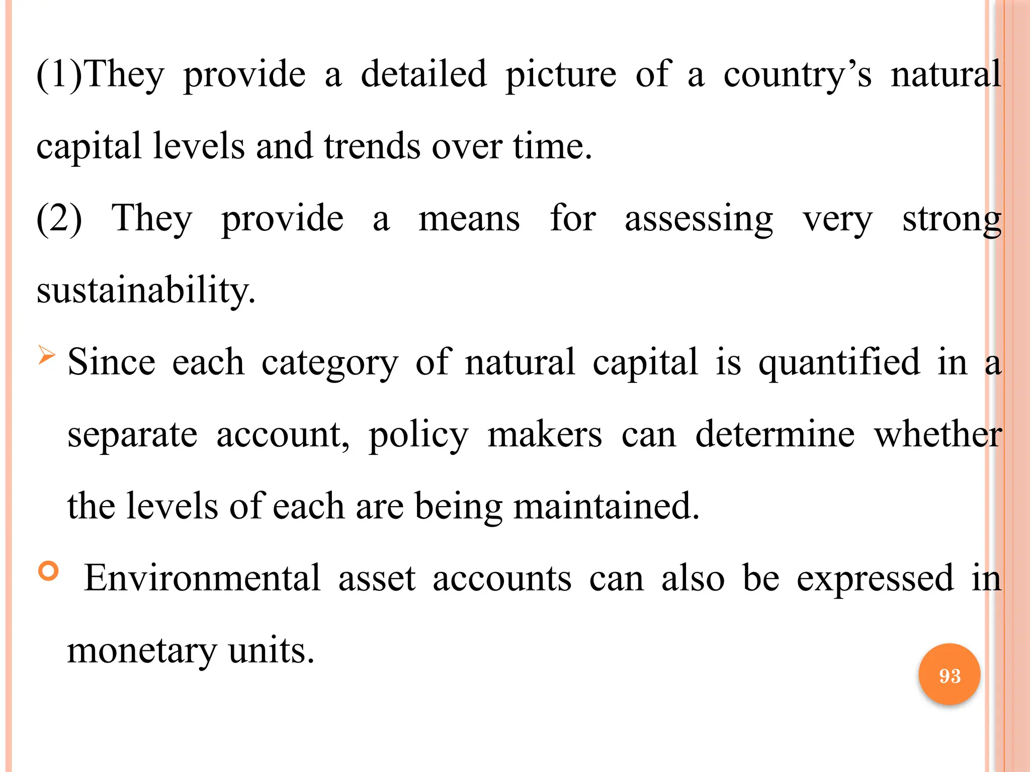 93
(1)They provide a detailed picture of a country’s natural
capital levels and trends over time.
(2) They provide a means for assessing very strong
sustainability.
 Since each category of natural capital is quantified in a
separate account, policy makers can determine whether
the levels of each are being maintained.
 Environmental asset accounts can also be expressed in
monetary units.
 