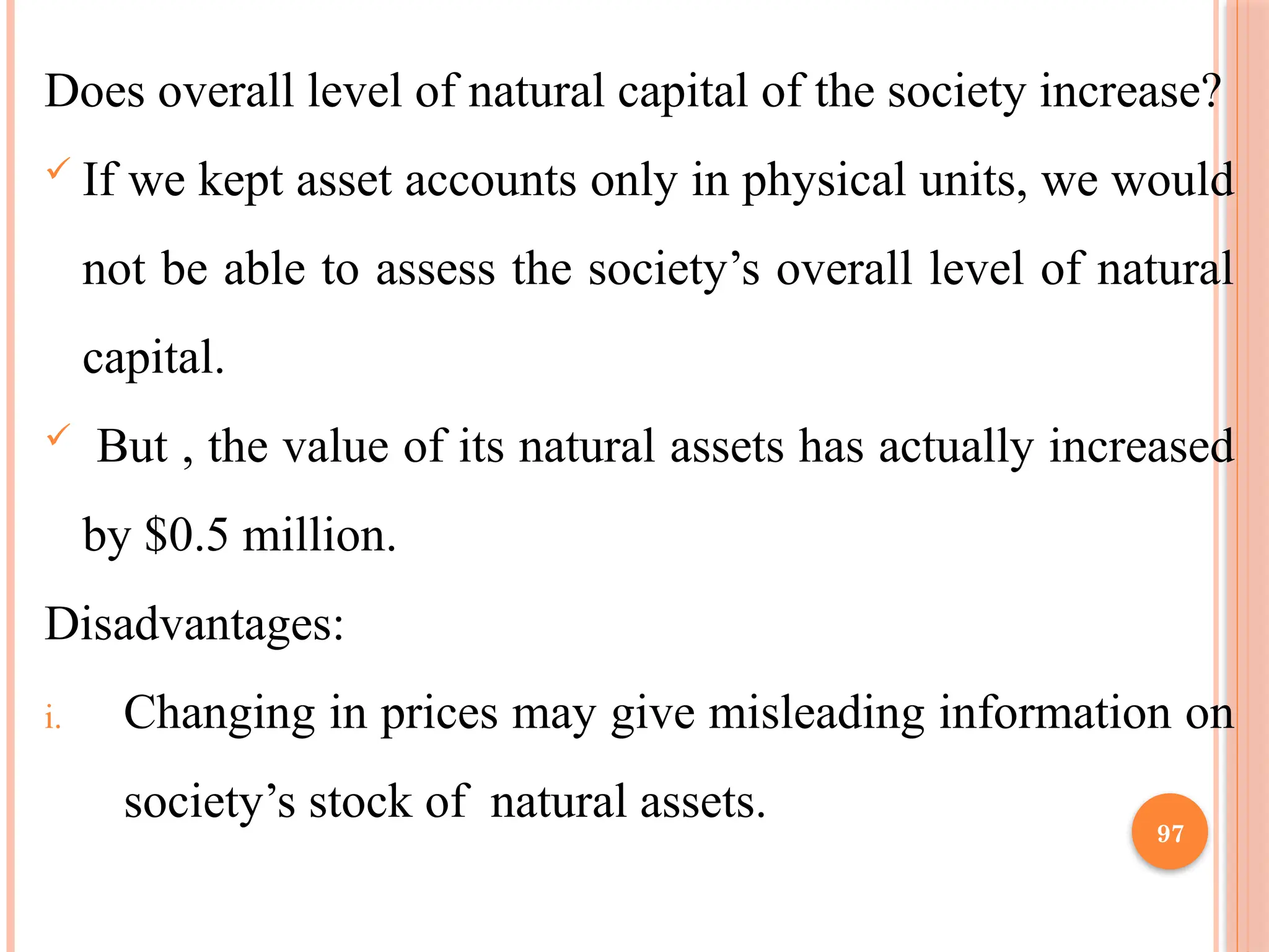 97
Does overall level of natural capital of the society increase?
 If we kept asset accounts only in physical units, we would
not be able to assess the society’s overall level of natural
capital.
 But , the value of its natural assets has actually increased
by $0.5 million.
Disadvantages:
i. Changing in prices may give misleading information on
society’s stock of natural assets.
 