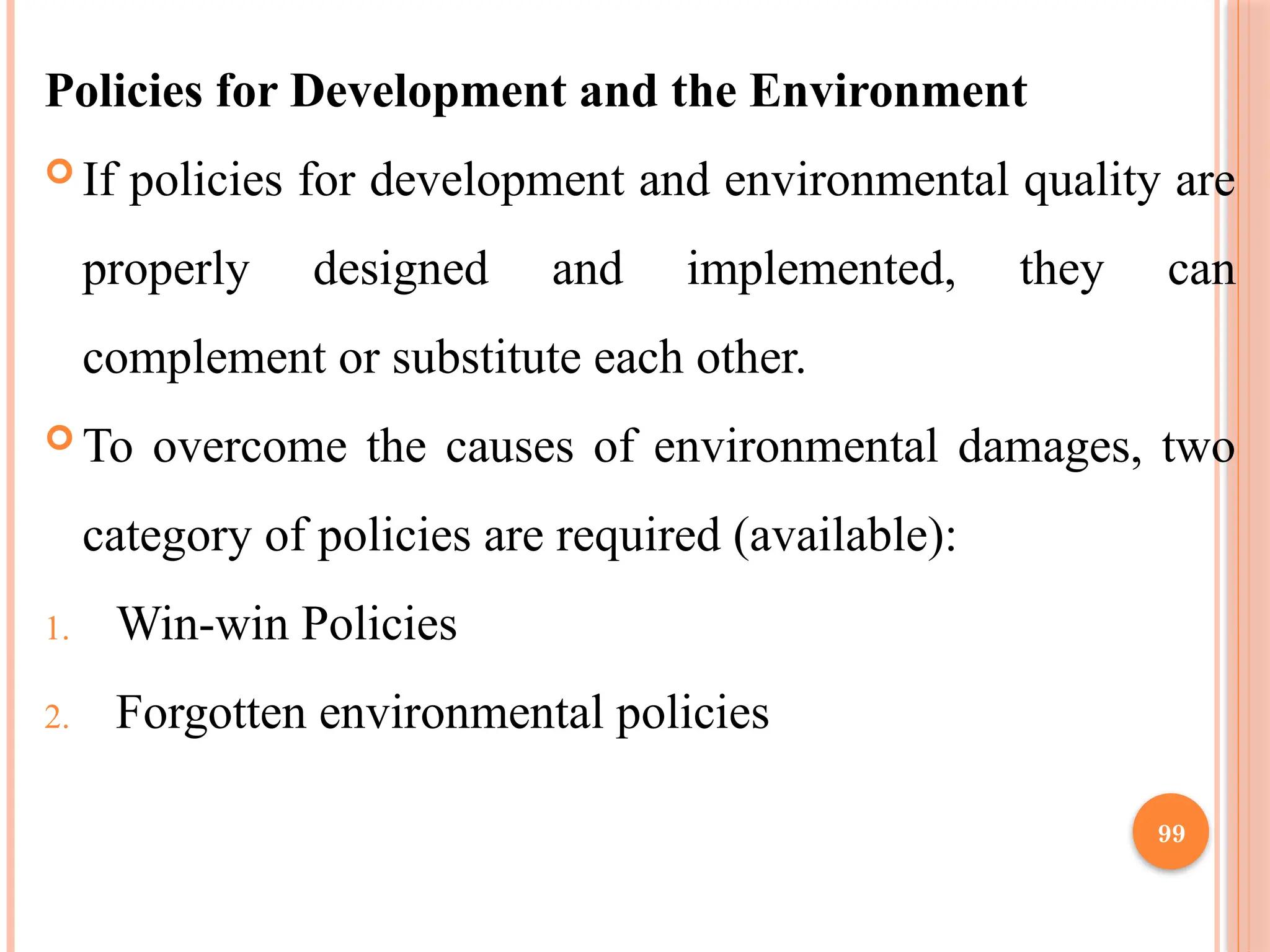 99
Policies for Development and the Environment
 If policies for development and environmental quality are
properly designed and implemented, they can
complement or substitute each other.
 To overcome the causes of environmental damages, two
category of policies are required (available):
1. Win-win Policies
2. Forgotten environmental policies
 