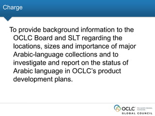 Charge

To provide background information to the
OCLC Board and SLT regarding the
locations, sizes and importance of major
Arabic-language collections and to
investigate and report on the status of
Arabic language in OCLC’s product
development plans.

 