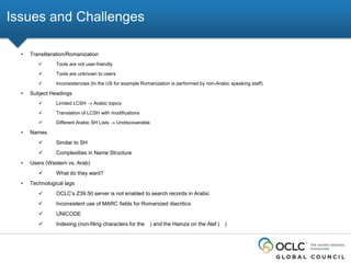 Issues and Challenges
•

Transliteration/Romanization



Tools are unknown to users



•

Tools are not user-friendly

Inconsistencies (In the US for example Romanization is performed by non-Arabic speaking staff)

Subject Headings



Translation of LCSH with modifications



•

Limited LCSH

Different Arabic SH Lists

Arabic topics

Undiscoverable

Names



•

Similar to SH

Complexities in Name Structure

Users (Western vs. Arab)


•

What do they want?

Technological lags


OCLC’s Z39.50 server is not enabled to search records in Arabic



Inconsistent use of MARC fields for Romanized diacritics



UNICODE



Indexing (non-filing characters for the ) and the Hamza on the Alef ( )

 