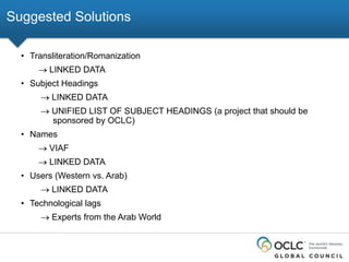 Suggested Solutions
• Transliteration/Romanization
LINKED DATA
• Subject Headings
LINKED DATA
UNIFIED LIST OF SUBJECT HEADINGS (a project that should be
sponsored by OCLC)
• Names
VIAF
LINKED DATA
• Users (Western vs. Arab)
LINKED DATA
• Technological lags
Experts from the Arab World

 