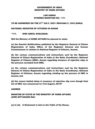 GOVERNMENT OF INDIA
MINISTRY OF HOME AFFAIRS
LOK SABHA
STARRED QUESTION NO. *111
TO BE ANSWERED ON THE 27TH
JULY, 2021/ SRAVANA 5, 1943 (SAKA)
NATIONAL REGISTER OF CITIZENS IN ASSAM
*111. SHRI ABDUL KHALEQUE:
Will the Minister of HOME AFFAIRS be pleased to state:
(a) the Gazette Notifications published by the Registrar General of Citizen
Registration of India, Office of the Registrar General and Census
Commissioner in relation to National Register of Citizens, Assam;
(b) the various communications and instructions sent by the Registrar
General of Citizen Registration of India to the State Coordinator, National
Register of Citizens (NRC), Assam regarding issuance of rejection slips to
the persons excluded from NRC;
(c) the various communications and instructions sent by the Registrar
General of Citizen Registration of India to the State Coordinator, National
Register of Citiziens, Assam regarding winding up the process of NRC in
Assam; and
(d) the reason behind delay in issuance of rejection slip even though final
list of NRC was announced on 31st August, 2019?
ANSWER
MINISTER OF STATE IN THE MINISTRY OF HOME AFFAIRS
(SHRI NITYANAND RAI)
(a) to (d): A Statement is laid on the Table of the House.
 