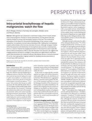 pERSpECTivES
opinion

intra-arterial brachytherapy of hepatic
malignancies: watch the flow
Bruno Morgan, Andrew S. Kennedy, Val Lewington, Bleddyn Jones
and Ricky A. Sharma
abstract | Although the liver possesses a dual blood supply, arterial vessels deliver
only a small proportion of blood to normal parenchyma, but they deliver the vast
majority of blood to primary and secondary cancers of the liver. This anatomical
discrepancy is the basis for intra-arterial brachytherapy of liver cancers using
radioactive microspheres, termed radio-embolization (RE). Radioactive microspheres
implant preferentially in the terminal arterioles of tumors. Although biological models
of the flow dynamics and distribution of microspheres are currently in development,
there is a need to improve the imaging biomarkers of flow dynamics used to plan RE.
Since a direct consequence of RE is vascular disruption and necrosis, we suggest that
imaging protocols sensitive to changes in vasculature are highly likely to represent
useful early biomarkers for treatment efficacy. We propose dynamic contrast-enhanced
CT as the most appropriate imaging modality for studying vascular parameters in
clinical trials of RE treatment.
Morgan, B. et al. Nat. Rev. Clin. Oncol. 8, 115–120 (2011); published online 5 October 2010;
doi:10.1038/nrclinonc.2010.153

Introduction

radio-embolization (re), consisting of
intra-arterial brachytherapy with yttrium-90
(90Y) microspheres allows the delivery of
high-dose selective internal radiotherapy to
malignant tumors of the liver. re involves
intra-arterial injection of radioactive resin
or glass microspheres via endovascular
catheters selectively placed in branches
of the hepatic arterial vasculature.1 90Y is
a pure-beta emitter that decays to stable
zirconium-90 with a half-life of 64 h (Box 1).
90
Y microspheres preferentially lodge within
the neovascular rim of tumors,2 confining
the radiation dose delivered to the immediate proximity of the active tumor and thus
sparing normal liver parenchyma.3 unlike
other forms of brachytherapy, in which
sealed radioactive sources are placed within
or immediately adjacent to tumor tissue,
injection of microspheres via the hepatic

competing interests
A. S. Kennedy and R. A. Sharma declare
associations with the following company: Sirtex
Medical. See the article online for full details of
the relationships. The other authors declare no
competing interests.

artery branches results in primary and
metastatic tumors of the liver being targeted
irrespective of their number, size or location
within the liver.4
in this article, we argue that the currently
applied surrogate test of flow dynamics
used to plan re, that is, the distribution of
technetium-99m labeled macro-aggregated
albumin, cannot be used to predict the efficacy of the treatment and there is a need
for biological models of flow dynamics to
better predict microsphere distribution. we
propose that imaging protocols sensitive to
changes in vasculature are likely to represent useful predictive markers of malignant
lesions that could benefit from re and, in
patients who have received this treatment,
they may be useful early biomarkers of
treatment efficacy.

Deficits in imaging used to plan

the distribution of technetium-99m labeled
macro-aggregated albumin [99mtc-maa] following direct injection into the hepatic artery
(Figure 1) has been used as a surrogate of the
distribution of microspheres. Historically,
99m
tc-maa was developed as an imaging test
to quantify non-target flow of microspheres

nature reviews | clinical oncology

beyond the liver. the particle diameter range
for maa is 10–150 µm,5 whereas resin microspheres are invariably 20–60 µm in diameter
with >85% of resin microspheres 30–35 µm.1
Quantitative gamma camera imaging provides a reasonable estimate of the distribution of 99mtc-maa. moreover, the assessment
of intra-hepatic arterio-venous shunting and
the exclusion of significant non-target uptake
following vascular coiling procedures to electively embolize arteries is critical to the safety
of the re procedure.4
although essential to determine the safety
of the subsequent re procedure, 99mtc-maa
imaging should not be viewed as an exact
surrogate for microsphere particle delivery
in vivo. Considerable differences in flow
dynamics exist between 99mtc-maa and 90Y
microspheres, which result from disparities
in particle size and vascular caliber; these
disparities exist even if the precise site of
injection (the main hepatic artery or selectively into right, left or segmental arteries)
is exactly the same as it is will be for the
intended re treatment. Flow dynamics will
be altered further by differences in injection
technique, injection velocity and injectate
viscosity between 99mtc-maa and the suspension of 90Y microspheres. while maa is
administered as an injection over 2–3 min,
microspheres are injected in short bursts
chased through with water and contrast
medium. the typical number of particles
administered during a maa procedure is
100,000–250,000 per injection. By contrast,
resin microspheres, which tend to sediment
out and are resuspended repeatedly by agitation and water flush, are administered as
approximately 30–60 million particles during
one treatment procedure.1
Glass 90Y microspheres have a high specific
activity and typically between 1–8 million
microspheres are delivered in a standard
treatment.1 a study of 99mtc-maa injected
into the hepatic arterial circulation showed
that, although the majority of CrC liver
metastases do have greater arterial blood
flow than normal liver, the tumor to normal
liver ratio varied greatly, ranging from 0.1 to
9.7. However, the investigators found that
this ratio did not predict tumor response
after treatment by re.6 a previous study in
patients with hepatocellular carcinoma, generally characterized by more hypervascular
volume 8 | FeBruarY 2011 | 115

© 2011 Macmillan Publishers Limited. All rights reserved

 