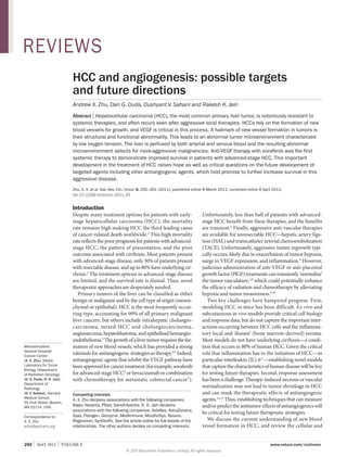 REVIEWS
HCC and angiogenesis: possible targets
and future directions
Andrew X. Zhu, Dan G. Duda, Dushyant V. Sahani and Rakesh K. Jain
Abstract | Hepatocellular carcinoma (HCC), the most common primary liver tumor, is notoriously resistant to
systemic therapies, and often recurs even after aggressive local therapies. HCCs rely on the formation of new
blood vessels for growth, and VEGF is critical in this process. A hallmark of new vessel formation in tumors is
their structural and functional abnormality. This leads to an abnormal tumor microenvironment characterized
by low oxygen tension. The liver is perfused by both arterial and venous blood and the resulting abnormal
microenvironment selects for more-aggressive malignancies. Anti-VEGF therapy with sorafenib was the first
systemic therapy to demonstrate improved survival in patients with advanced-stage HCC. This important
development in the treatment of HCC raises hope as well as critical questions on the future development of
targeted agents including other antiangiogenic agents, which hold promise to further increase survival in this
aggressive disease.
Zhu, A. X. et al. Nat. Rev. Clin. Oncol. 8, 292–301 (2011); published online 8 March 2011; corrected online 8 April 2011;
doi:10.1038/nrclinonc.2011.30

Introduction

Massachusetts
General Hospital
Cancer Center
(A. X. Zhu), Steele
Laboratory for Tumor
Biology, Department
of Radiation Oncology
(D. G. Duda, R. K. Jain),
Department of
Radiology
(D. V. Sahani), Harvard
Medical School,
55 Fruit Street, Boston,
MA 02114, USA.
Correspondence to:
A. X. Zhu
azhu@partners.org

Despite many treatment options for patients with earlystage hepatocellular carcinoma (HCC), the mortality
rate remains high making HCC the third leading cause
of cancer-related death worldwide.1 This high mortality
rate reflects the poor prognosis for patients with advancedstage HCC, the pattern of presentation, and the poor
outcome associated with cirrhosis. Most patients present
with advanced-stage disease, only 30% of patients present
with resectable disease, and up to 80% have underlying cirrhosis.2 The treatment options in advanced-stage disease
are limited, and the survival rate is dismal. Thus, novel
therapeutic approaches are desperately needed.
Primary tumors of the liver can be classified as either
benign or malignant and by the cell type of origin (mesen­
chymal or epithelial). HCC is the most frequently occurring type, accounting for 90% of all primary malignant
liver cancers, but others include intrahepatic cholangio­
carcinoma, mixed HCC and cholangio­ arcinoma,
c
angiosarcoma, hepatoblastoma, and epithelioid hemangio­
endothelioma.3 The growth of a liver tumor requires the formation of new blood vessels, which has provided a strong
rationale for antiangio­ enic strategies as therapy.4,5 Indeed,
g
antiangiogenic agents that inhibit the VEGF pathway have
been approved for cancer treatment (for example, sorafenib
for advanced-stage HCC4 or bevacizumab in combination
with chemotherapy for metastatic colorectal cancer 7).
Competing interests
A. X. Zhu declares associations with the following companies:
Bayer, Novartis, Pfizer, Sanofi-Aventis. R. K. Jain declares
associations with the following companies: Astellas, AstraZeneca,
Dyax, Fibrogen, Genzyme, MedImmune, MorphoSys, Noxxon,
Regeneron, SynDevRx. See the article online for full details of the
relationships. The other authors declare no competing interests.

292  |  MAY 2011  |  VOLUME 8



Unfortunately, less than half of patients with advancedstage HCC benefit from these therapies, and the benefits
are transient.6 Finally, aggressive anti-vascular therapies
are available for unresectable HCC­ hepatic artery liga—
tion (HAL) and trans­catheter arterial chemoembolization
(TACE). Unfortunately, aggressive tumor regrowth typically occurs, likely due to exacer­ ation of tumor hypoxia,
b
surge in VEGF expression, and inflammation.8 However,
judicious administration of anti-VEGF or anti-placental
growth factor (PlGF) treatments can transiently ‘normalize’
the tumor vasculature,5,8 which could potentially enhance
the efficacy of radiation and chemotherapy by alleviating
hypoxia and tumor invasiveness.9,10
Two key challenges have hampered progress. First,
modeling HCC in mice has been difficult. Ex vivo and
subcutaneous in vivo models provide critical cell biology
and response data, but do not capture the important inter­
actions occurring between HCC cells and the inflammatory local and ‘distant’ (bone marrow-derived) stroma.
Most models do not have underlying cirrhosis—a condition that occurs in 80% of human HCC. Given the critical
role that inflammation has in the initiation of HCC—in
particular interleukin (IL)‑611—establishing novel models
that capture the characteristics of human disease will be key
for testing future therapies. Second, response assessment
has been a challenge. Therapy-induced necrosis or vascular
normalization may not lead to tumor shrinkage in HCC
and can mask the therapeutic effects of anti­ ngiogenic
a
agents.12,13 Thus, establishing techniques that can measure
and/or predict the anti­tumor effects of antiangiogenics will
be critical for testing future therapeutic strategies.
We discuss the current understanding of new blood
vessel formation in HCC, and review the cellular and
www.nature.com/nrclinonc

© 2011 Macmillan Publishers Limited. All rights reserved

 