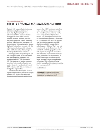 RESEARCH HIGHLIGHTS
Nature Reviews Clinical Oncology 8, 385 (2011); published online 7 June 2011; doi:10.1038/nrclinonc.2011.81

TREATMENT MODALITIES

HIFU is effective for unresectable HCC
Patients with hepatocellular carcinoma
(HCC) have high morbidity and
mortality. High-intensity focused
ultrasound (HIFU) is a local ablation
therapy that, unlike other standard
ablation methods, does not puncture
the tumor; therefore, it is not associated
with the risk of bleeding and cancer cell
dissemination. Although ablation rates as
high as 68% have been reported with this
relatively new technique, it is not clear
what risk factors affect the technique or
how they affect survival outcomes.
In a single-center study, Sheung Tat Fan
and colleagues report on the risk factors
and outcomes from 49 patients with
unresectable HCC. “The advantage of
HIFU is that it can be applied to tumors
associated with poor liver function and
ascites. It may be a good method to treat
HCC patients while they are waiting for
liver grafts,” explains Fan.
Tumor size was the only risk factor to
significantly affect the primary technique;
patients with the best outcomes had
smaller tumors than those with residual

tumors after HIFU treatment, with 3 cm
as the cut-off value for increased risk.
The overall recurrence rate was 61.9%,
which compares favorably to other
studies. The primary effectiveness rate
for patients treated with HIFU alone was
89.2% compared with 66.6% in patients
who received pretreatment lipiodol
deposition, which is comparable to
radiofrequency ablation. The 1-year and
3-year overall survival rates were 87.7%
and 62.4%. Child–Pugh grade was the
only significant prognostic factor that
affected overall survival. Fan concludes:
“HIFU treatment can be considered as
one of the effective treatment options
in the setting of current tumor ablation
technology. This technique is being
studied as an adjunct in patients requiring
liver transplantation”.
Lisa Hutchinson
Original article Ng, K. et al. High-intensity focused
ultrasound for hepatocellular carcioma: a single-center
experience. Ann. Surg. 253, 981–987 (2011).

NATURE REVIEWS | CLINICAL ONCOLOGY 	

VOLUME 8  |  JULY 2011
© 2011 Macmillan Publishers Limited. All rights reserved

 