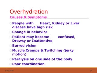 Overhydration
3/30/2020 24
Causes & Symptoms
People with Heart, Kidney or Liver
disease have high risk
Change in behavior
Patient may become confused,
Drowsy or Inattentive
Burred vision
Muscle Cramps & Twitching (jerky
motion)
Paralysis on one side of the body
Poor coordination
 