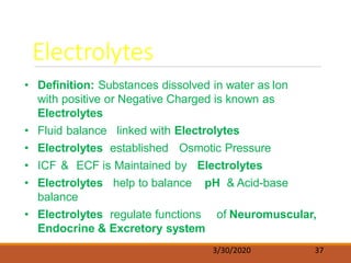Electrolytes
3/30/2020 37
• Definition: Substances dissolved in water as Ion
with positive or Negative Charged is known as
Electrolytes
• Fluid balance linked with Electrolytes
• Electrolytes established Osmotic Pressure
• ICF & ECF is Maintained by Electrolytes
• Electrolytes help to balance pH & Acid-base
balance
• Electrolytes regulate functions of Neuromuscular,
Endocrine & Excretory system
 