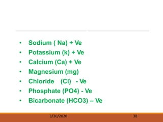 The Serum Electrolytes
• Sodium ( Na) + Ve
• Potassium (k) + Ve
• Calcium (Ca) + Ve
• Magnesium (mg)
• Chloride (Cl) - Ve
• Phosphate (PO4) - Ve
• Bicarbonate (HCO3) – Ve
3/30/2020 38
 