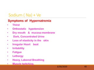 Sodium ( Na) + Ve
3/30/2020 40
Symptoms of Hypernatremia
• Thirst
• Orthostatic hypotension
• Dry mouth & mucosa membrane
• Dark, Concentrated Urine
• Loss of elasticity in the skin
• Irregular Heart beat
• Irritability
• Fatigue
• Lethargy
• Heavy, Labored Breathing
• Muscle twitching.
 