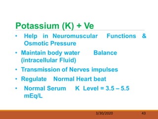 • Help in Neuromuscular Functions &
Osmotic Pressure
• Maintain body water Balance
(intracellular Fluid)
• Transmission of Nerves impulses
• Regulate Normal Heart beat
• Normal Serum K Level = 3.5 – 5.5
mEq/L
Potassium (K) + Ve
3/30/2020 43
 