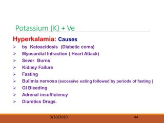 Potassium (K) + Ve
3/30/2020 44
Hyperkalamia: Causes
 by Ketoacidosis (Diabetic coma)
 Myocardial Infraction ( Heart Attack)
 Sever Burns
 Kidney Failure
 Fasting
 Bulimia nervosa (excessive eating followed by periods of fasting )
 GI Bleeding
 Adrenal insufficiency
 Diuretics Drugs.
 