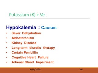 Potassium (K) + Ve
3/30/2020 46
Hypokalemia : Causes
• Sever Dehydration
• Aldosteronism
• Kidney Disease
• Long term diuretic therapy
• Certain Penicillin
• Cognitive Heart Failure
• Adrenal Gland Impairment.
 