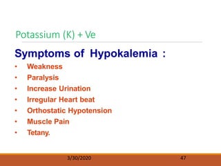 Potassium (K) + Ve
3/30/2020 47
Symptoms of Hypokalemia :
• Weakness
• Paralysis
• Increase Urination
• Irregular Heart beat
• Orthostatic Hypotension
• Muscle Pain
• Tetany.
 