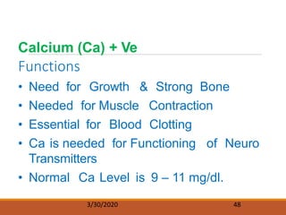 Calcium (Ca) + Ve
Functions
3/30/2020 48
• Need for Growth & Strong Bone
• Needed for Muscle Contraction
• Essential for Blood Clotting
• Ca is needed for Functioning of Neuro
Transmitters
• Normal Ca Level is 9 – 11 mg/dl.
 