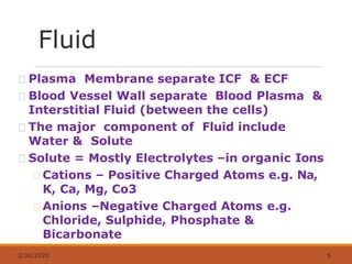 Fluid
3/30/2020 5
Plasma Membrane separate ICF & ECF
Blood Vessel Wall separate Blood Plasma &
Interstitial Fluid (between the cells)
The major component of Fluid include
Water & Solute
Solute = Mostly Electrolytes –in organic Ions
Cations – Positive Charged Atoms e.g. Na,
K, Ca, Mg, Co3
Anions –Negative Charged Atoms e.g.
Chloride, Sulphide, Phosphate &
Bicarbonate
 