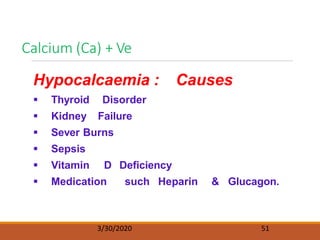Calcium (Ca) + Ve
3/30/2020 51
Hypocalcaemia : Causes
 Thyroid Disorder
 Kidney Failure
 Sever Burns
 Sepsis
 Vitamin D Deficiency
 Medication such Heparin & Glucagon.
 
