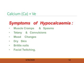 Calcium (Ca) + Ve
3/30/2020 52
Symptoms of Hypocalcaemia :
• Muscle Cramps & Spasms
• Tetany & Convulsions
• Mood Changes
• Dry Skin
• Brittle nails
• Facial Twitching.
 