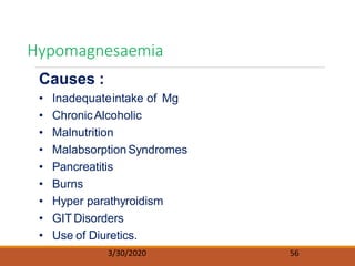 Causes :
• Inadequateintake of Mg
• ChronicAlcoholic
• Malnutrition
• Malabsorption Syndromes
• Pancreatitis
• Burns
• Hyper parathyroidism
• GIT Disorders
• Use of Diuretics.
Hypomagnesaemia
3/30/2020 56
 