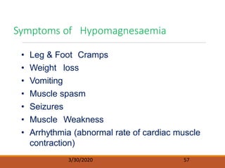 • Leg & Foot Cramps
• Weight loss
• Vomiting
• Muscle spasm
• Seizures
• Muscle Weakness
• Arrhythmia (abnormal rate of cardiac muscle
contraction)
Symptoms of Hypomagnesaemia
3/30/2020 57
 