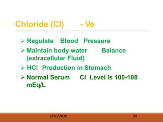 Chloride (Cl) - Ve
 Regulate Blood Pressure
 Maintain body water Balance
(extracellular Fluid)
 HCl Production in Stomach
 Normal Serum Cl Level is 100-108
mEq/L
3/30/2020 58
 