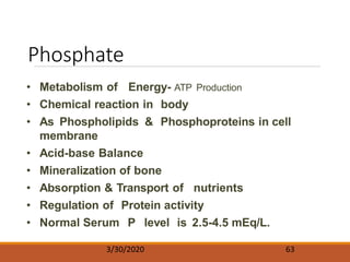 Phosphate
3/30/2020 63
• Metabolism of Energy- ATP Production
• Chemical reaction in body
• As Phospholipids & Phosphoproteins in cell
membrane
• Acid-base Balance
• Mineralization of bone
• Absorption & Transport of nutrients
• Regulation of Protein activity
• Normal Serum P level is 2.5-4.5 mEq/L.
 