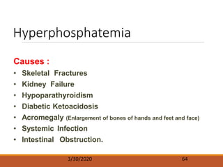 Hyperphosphatemia
3/30/2020 64
Causes :
• Skeletal Fractures
• Kidney Failure
• Hypoparathyroidism
• Diabetic Ketoacidosis
• Acromegaly (Enlargement of bones of hands and feet and face)
• Systemic Infection
• Intestinal Obstruction.
 