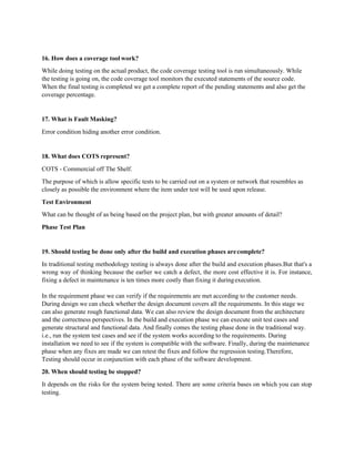16. How does a coverage tool work?
While doing testing on the actual product, the code coverage testing tool is run simultaneously. While
the testing is going on, the code coverage tool monitors the executed statements of the source code.
When the final testing is completed we get a complete report of the pending statements and also get the
coverage percentage.
17. What is Fault Masking?
Error condition hiding another error condition.
18. What does COTS represent?
COTS - Commercial off The Shelf.
The purpose of which is allow specific tests to be carried out on a system or network that resembles as
closely as possible the environment where the item under test will be used upon release.
Test Environment
What can be thought of as being based on the project plan, but with greater amounts of detail?
Phase Test Plan
19. Should testing be done only after the build and execution phases arecomplete?
In traditional testing methodology testing is always done after the build and execution phases.But that's a
wrong way of thinking because the earlier we catch a defect, the more cost effective it is. For instance,
fixing a defect in maintenance is ten times more costly than fixing it duringexecution.
In the requirement phase we can verify if the requirements are met according to the customer needs.
During design we can check whether the design document covers all the requirements. In this stage we
can also generate rough functional data. We can also review the design document from the architecture
and the correctness perspectives. In the build and execution phase we can execute unit test cases and
generate structural and functional data. And finally comes the testing phase done in the traditional way.
i.e., run the system test cases and see if the system works according to the requirements. During
installation we need to see if the system is compatible with the software. Finally, during the maintenance
phase when any fixes are made we can retest the fixes and follow the regression testing.Therefore,
Testing should occur in conjunction with each phase of the software development.
20. When should testing be stopped?
It depends on the risks for the system being tested. There are some criteria bases on which you can stop
testing.
 
