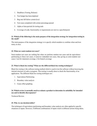1. Deadlines (Testing, Release)
2. Test budget has been depleted
3. Bug rate fall below certain level
4. Test cases completed with certain percentage passed
5. Alpha or beta periods for testing ends
6. Coverage of code, functionality or requirements are met to a specifiedpoint
21. Which of the following is the main purpose of the integration strategy for integration testing in
the small?
The main purpose of the integration strategy is to specify which modules to combine when and how
many at once.
22. What are semi-random test cases?
Semi-random test cases are nothing but when we perform random test cases and do equivalence
partitioning to those test cases, it removes redundant test cases, thus giving us semi-random test
cases.1 test for statement coverage, 2 for branch coverage
23. What is black box testing? What are the differentblack box testing techniques?
Black box testing is the software testing method which is used to test the software without knowing the
internal structure of code or program. This testing is usually done to check the functionality of an
application. The different black box testing techniques are :
1. Equivalence Partitioning
2. Boundary value analysis
3. Cause effect graphing
24. Which review is normally used to evaluate a product to determine its suitability for intended
use and to identify discrepancies?
Technical Review.
25. Why we use decision tables?
The techniques of equivalence partitioning and boundary value analysis are often applied to specific
situations or inputs. However, if different combinations of inputs result in different actions being taken,
 