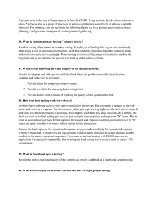 A process area is the area of improvement defined by CMMI. Every maturity level consists of process
areas. A process area is a group of practices or activities performed collectively to achieve a specific
objective. For instance, you can see from the following figure we have process areas such as project
planning, configuration management, and requirement gathering.
36. What is random/monkey testing? When it is used?
Random testing often known as monkey testing. In such type of testing data is generated randomly
often using a tool or automated mechanism. With this randomly generated input the system is tested
and results are analysed accordingly. These testing are less reliable; hence it is normally used by the
beginners and to see whether the system will hold up under adverse effects.
37. Which of the following are valid objectives for incident reports?
Provide developers and other parties with feedback about the problem to enable identification,
isolation and correction as necessary.
1. Provide ideas for test process improvement.
2. Provide a vehicle for assessing tester competence.
3. Provide testers with a means of tracking the quality of the system undertest.
38. How does load testing work for websites?
Websites have software called a web server installed on the server. The user sends a request to the web
server and receives a response. So, for instance, when you type www.google.com the web server senses it
and sends you the home page as a response. This happens each time you click on a link, do a submit, etc.
So if we want to do load testing you need to just multiply these requests and responses "N" times. This is
what an automation tool does. It first captures the request and response and then just multiplies it by "N"
times and sends it to the web server, which results in load simulation.
So once the tool captures the request and response, we just need to multiply the request and response
with the virtual user. Virtual users are logical users which actually simulate the actual physical user by
sending in the same request and response. If you want to do load testing with 10,000 users on an
application it's practically impossible. But by using the load testing tool you only need to create 1000
virtual users.
39. What is functional system testing?
Testing the end to end functionality of the system as a whole is defined as a functional system testing.
40. What kind of input do we need from the end user to begin propertesting?
 