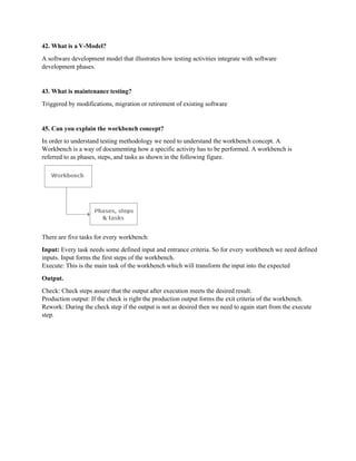 42. What is a V-Model?
A software development model that illustrates how testing activities integrate with software
development phases.
43. What is maintenance testing?
Triggered by modifications, migration or retirement of existing software
45. Can you explain the workbench concept?
In order to understand testing methodology we need to understand the workbench concept. A
Workbench is a way of documenting how a specific activity has to be performed. A workbench is
referred to as phases, steps, and tasks as shown in the following figure.
There are five tasks for every workbench:
Input: Every task needs some defined input and entrance criteria. So for every workbench we need defined
inputs. Input forms the first steps of the workbench.
Execute: This is the main task of the workbench which will transform the input into the expected
Output.
Check: Check steps assure that the output after execution meets the desired result.
Production output: If the check is right the production output forms the exit criteria of the workbench.
Rework: During the check step if the output is not as desired then we need to again start from the execute
step.
 