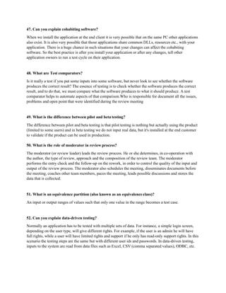 47. Can you explain cohabiting software?
When we install the application at the end client it is very possible that on the same PC other applications
also exist. It is also very possible that those applications share common DLLs, resources etc., with your
application. There is a huge chance in such situations that your changes can affect the cohabiting
software. So the best practice is after you install your application or after any changes, tell other
application owners to run a test cycle on their application.
48. What are Test comparators?
Is it really a test if you put some inputs into some software, but never look to see whether the software
produces the correct result? The essence of testing is to check whether the software produces the correct
result, and to do that, we must compare what the software produces to what it should produce. A test
comparator helps to automate aspects of that comparison.Who is responsible for document all the issues,
problems and open point that were identified during the review meeting
49. What is the difference between pilot and beta testing?
The difference between pilot and beta testing is that pilot testing is nothing but actually using the product
(limited to some users) and in beta testing we do not input real data, but it's installed at the end customer
to validate if the product can be used in production.
50. What is the role of moderator in review process?
The moderator (or review leader) leads the review process. He or she determines, in co-operation with
the author, the type of review, approach and the composition of the review team. The moderator
performs the entry check and the follow-up on the rework, in order to control the quality of the input and
output of the review process. The moderator also schedules the meeting, disseminates documents before
the meeting, coaches other team members, paces the meeting, leads possible discussions and stores the
data that is collected.
51. What is an equivalence partition (also known as an equivalence class)?
An input or output ranges of values such that only one value in the range becomes a test case.
52. Can you explain data-driven testing?
Normally an application has to be tested with multiple sets of data. For instance, a simple login screen,
depending on the user type, will give different rights. For example, if the user is an admin he will have
full rights, while a user will have limited rights and support if he only has read-only support rights. In this
scenario the testing steps are the same but with different user ids and passwords. In data-driven testing,
inputs to the system are read from data files such as Excel, CSV (comma separated values), ODBC, etc.
 