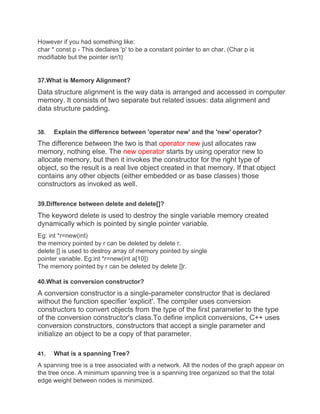 However if you had something like:
char * const p - This declares 'p' to be a constant pointer to an char. (Char p is
modifiable but the pointer isn't)
37.What is Memory Alignment?
Data structure alignment is the way data is arranged and accessed in computer
memory. It consists of two separate but related issues: data alignment and
data structure padding.
38. Explain the difference between 'operator new' and the 'new' operator?
The difference between the two is that operator new just allocates raw
memory, nothing else. The new operator starts by using operator new to
allocate memory, but then it invokes the constructor for the right type of
object, so the result is a real live object created in that memory. If that object
contains any other objects (either embedded or as base classes) those
constructors as invoked as well.
39.Difference between delete and delete[]?
The keyword delete is used to destroy the single variable memory created
dynamically which is pointed by single pointer variable.
Eg: int *r=new(int)
the memory pointed by r can be deleted by delete r.
delete [] is used to destroy array of memory pointed by single
pointer variable. Eg:int *r=new(int a[10])
The memory pointed by r can be deleted by delete []r.
40.What is conversion constructor?
A conversion constructor is a single-parameter constructor that is declared
without the function specifier 'explicit'. The compiler uses conversion
constructors to convert objects from the type of the first parameter to the type
of the conversion constructor's class.To define implicit conversions, C++ uses
conversion constructors, constructors that accept a single parameter and
initialize an object to be a copy of that parameter.
41. What is a spanning Tree?
A spanning tree is a tree associated with a network. All the nodes of the graph appear on
the tree once. A minimum spanning tree is a spanning tree organized so that the total
edge weight between nodes is minimized.
 